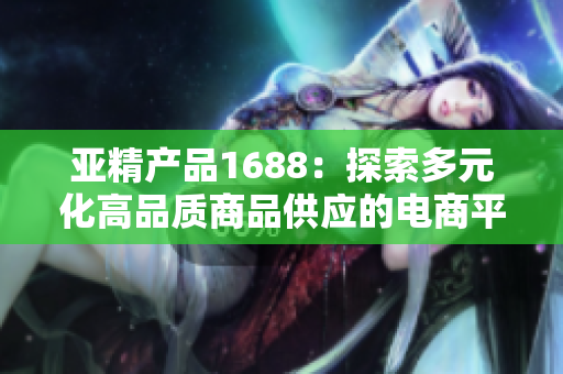 亚精产品1688：探索多元化高品质商品供应的电商平台之旅