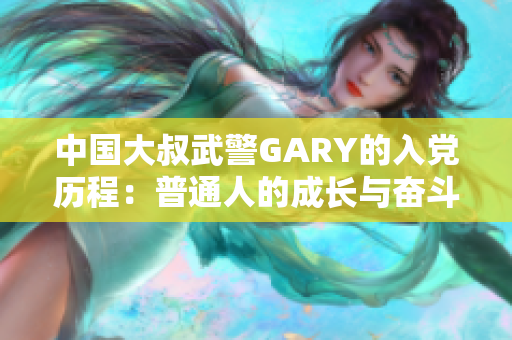 中国大叔武警GARY的入党历程：普通人的成长与奋斗