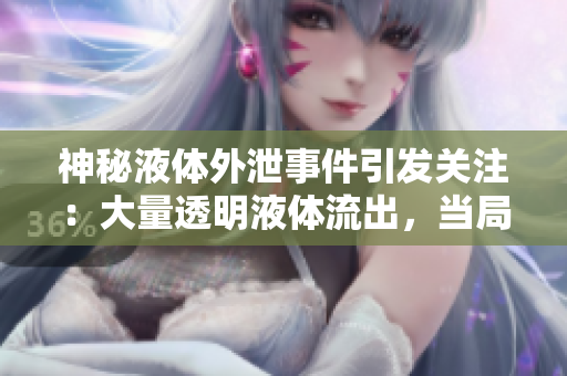 神秘液体外泄事件引发关注：大量透明液体流出，当局正展开调查