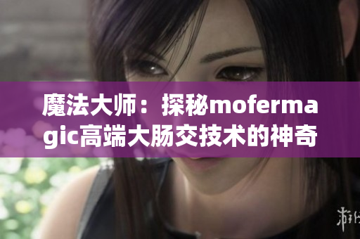 魔法大师：探秘mofermagic高端大肠交技术的神奇魅力