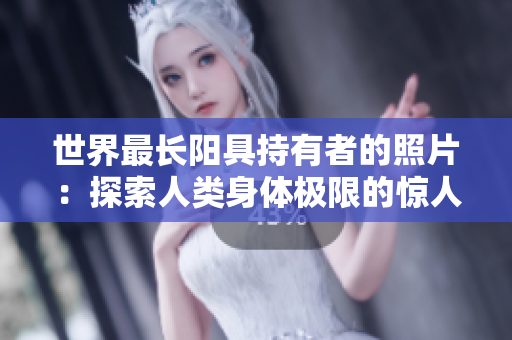 世界最长阳具持有者的照片：探索人类身体极限的惊人案例