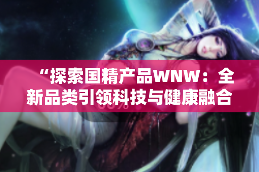 “探索国精产品WNW：全新品类引领科技与健康融合之路”
