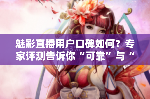 魅影直播用户口碑如何？专家评测告诉你“可靠”与“不靠”的区别