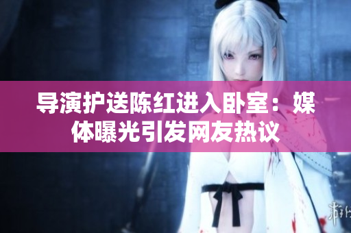 导演护送陈红进入卧室：媒体曝光引发网友热议