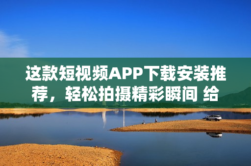这款短视频APP下载安装推荐，轻松拍摄精彩瞬间 给你提供优质内容！
