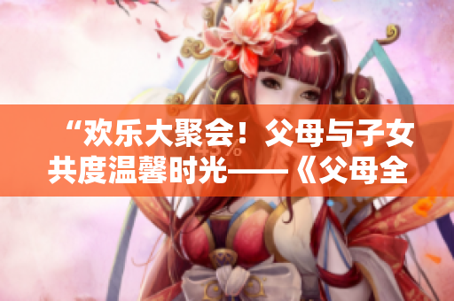 “欢乐大聚会！父母与子女共度温馨时光——《父母全家儿女大联欢》第14集精彩回顾”