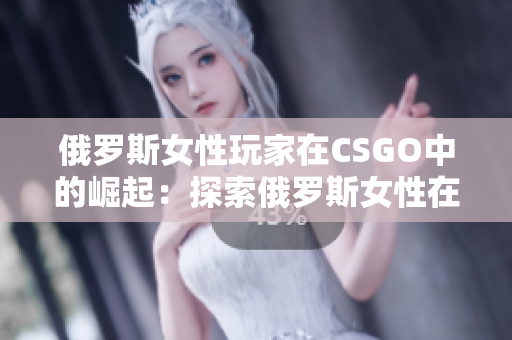 俄罗斯女性玩家在CSGO中的崛起：探索俄罗斯女性在电竞领域的突破