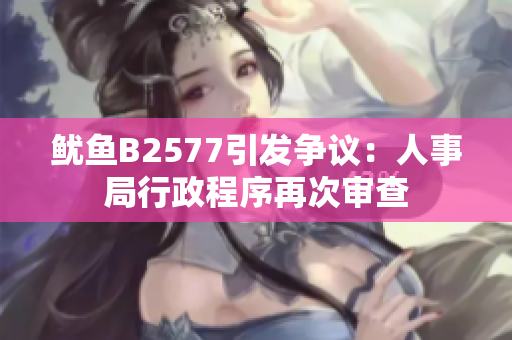 鱿鱼B2577引发争议：人事局行政程序再次审查