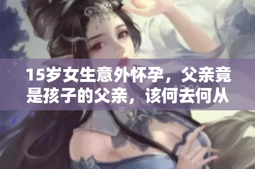 15岁女生意外怀孕，父亲竟是孩子的父亲，该何去何从？
