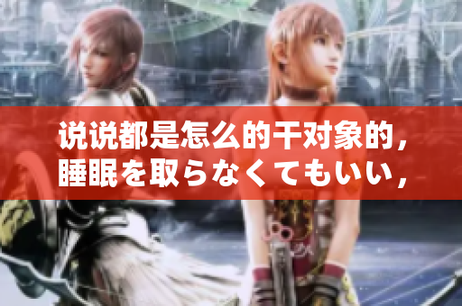 说说都是怎么的干对象的，睡眠を取らなくてもいい，睡觉抓着小鸡一晚上会怎样，睡过年纪最大的多少岁六十多，水润紧致销魂低吟古代，水润紧致销魂低吟41