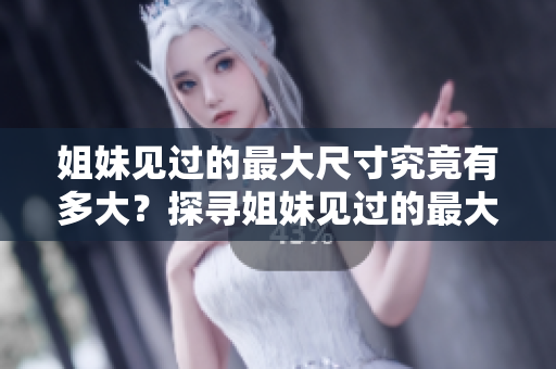 姐妹见过的最大尺寸究竟有多大？探寻姐妹见过的最大尺寸是多少厘米