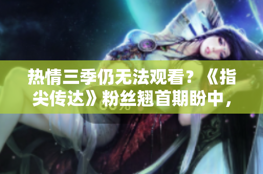 热情三季仍无法观看？《指尖传达》粉丝翘首期盼中，制作方面临何种挑战？