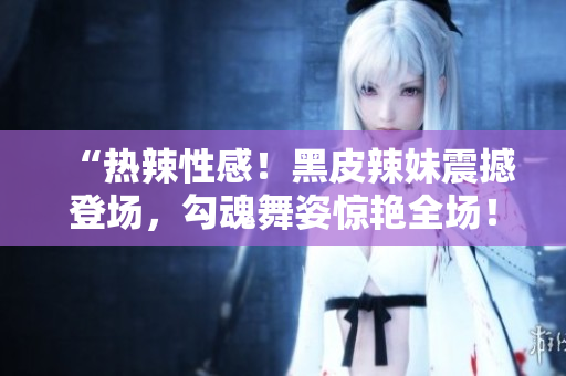 “热辣性感！黑皮辣妹震撼登场，勾魂舞姿惊艳全场！”