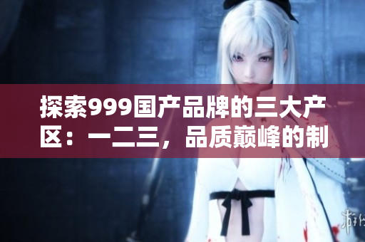 探索999国产品牌的三大产区：一二三，品质巅峰的制造背后