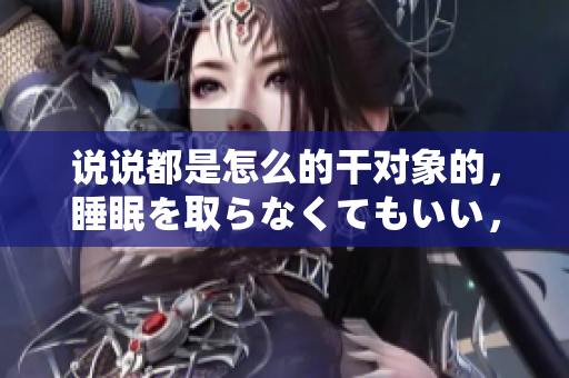 说说都是怎么的干对象的，睡眠を取らなくてもいい，睡觉抓着小鸡一晚上会怎样，睡过年纪最大的多少岁六十多，水润紧致销魂低吟古代，水润紧致销魂低吟179