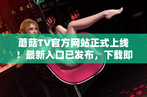 蘑菇TV官方网站正式上线！最新入口已发布，下载即刻畅享精彩内容