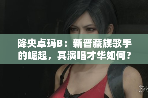 降央卓玛B：新晋藏族歌手的崛起，其演唱才华如何？