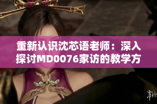 重新认识沈芯语老师：深入探讨MD0076家访的教学方式与影响
