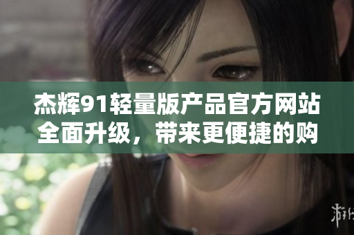 杰辉91轻量版产品官方网站全面升级，带来更便捷的购物体验和优质服务