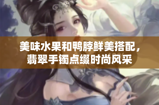 美味水果和鸭脖鲜美搭配，翡翠手镯点缀时尚风采