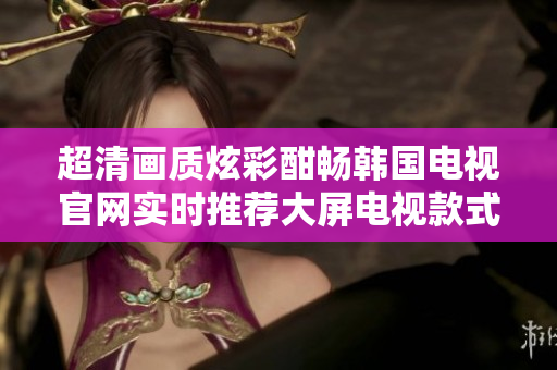 超清画质炫彩酣畅韩国电视官网实时推荐大屏电视款式,选购无忧境界,体验影音新高度