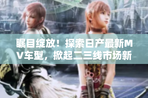 瞩目绽放！探索日产最新MV车型，掀起二三线市场新风潮