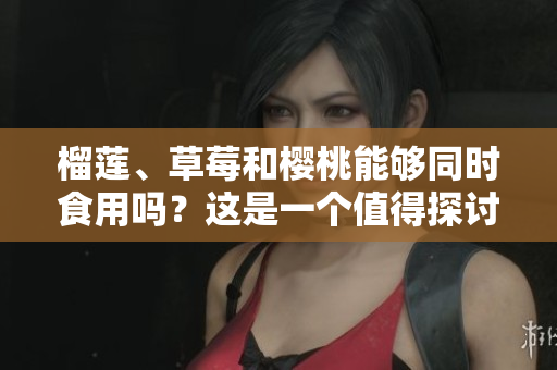 榴莲、草莓和樱桃能够同时食用吗？这是一个值得探讨的话题