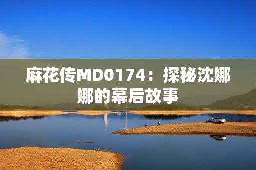 麻花传MD0174：探秘沈娜娜的幕后故事