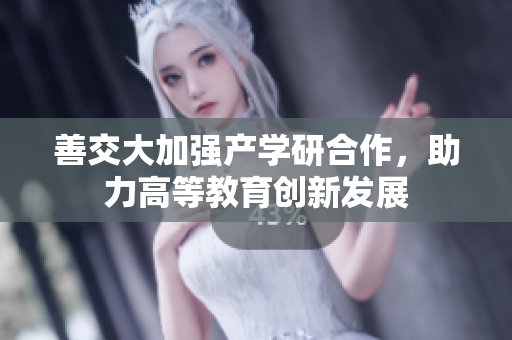善交大加强产学研合作，助力高等教育创新发展