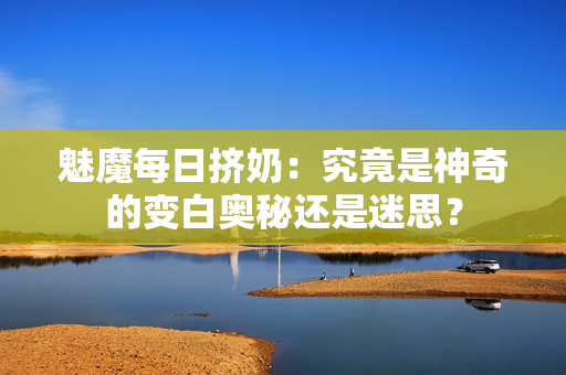 魅魔每日挤奶：究竟是神奇的变白奥秘还是迷思？