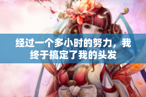 经过一个多小时的努力，我终于搞定了我的头发