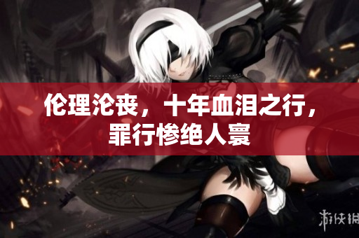 伦理沦丧，十年血泪之行，罪行惨绝人寰