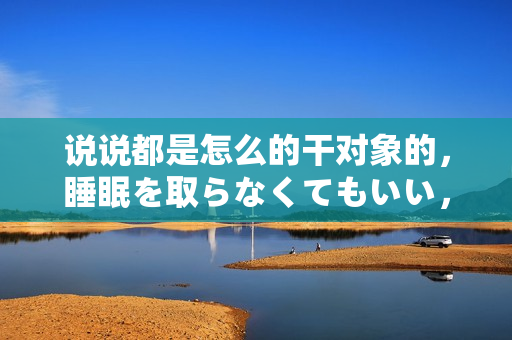 说说都是怎么的干对象的，睡眠を取らなくてもいい，睡觉抓着小鸡一晚上会怎样，睡过年纪最大的多少岁六十多，水润紧致销魂低吟古代，水润紧致销魂低吟323