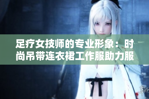足疗女技师的专业形象：时尚吊带连衣裙工作服助力服务魅力