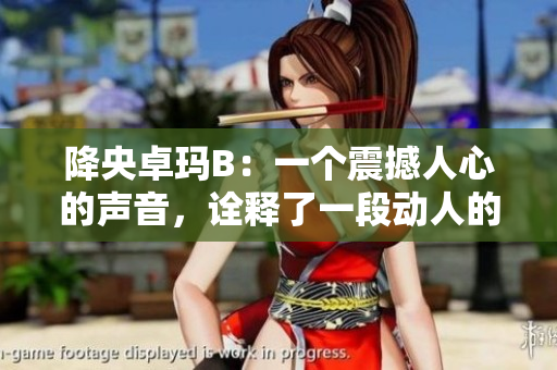 降央卓玛B：一个震撼人心的声音，诠释了一段动人的故事