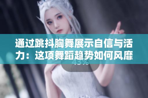 通过跳抖胸舞展示自信与活力：这项舞蹈趋势如何风靡社交媒体？