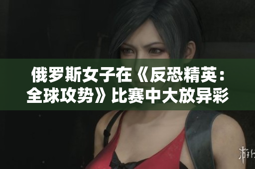 俄罗斯女子在《反恐精英：全球攻势》比赛中大放异彩：走进职业电竞的光芒