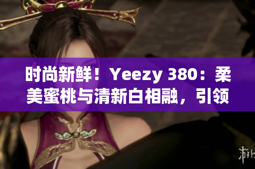 时尚新鲜！Yeezy 380：柔美蜜桃与清新白相融，引领潮流风向