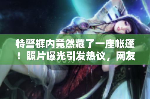 特警裤内竟然藏了一座帐篷！照片曝光引发热议，网友惊叹技艺精湛