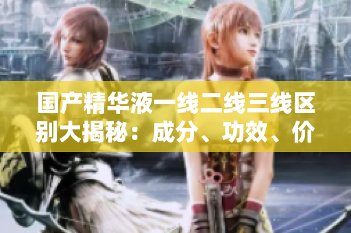 国产精华液一线二线三线区别大揭秘：成分、功效、价格详细比较