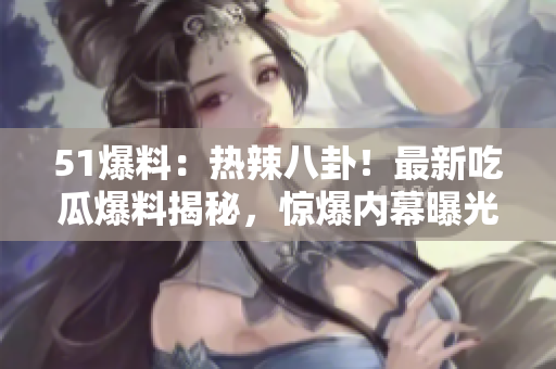 51爆料：热辣八卦！最新吃瓜爆料揭秘，惊爆内幕曝光！