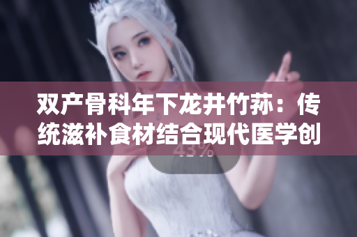 双产骨科年下龙井竹荪：传统滋补食材结合现代医学创新-致力于骨骼健康