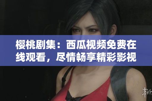 樱桃剧集：西瓜视频免费在线观看，尽情畅享精彩影视内容