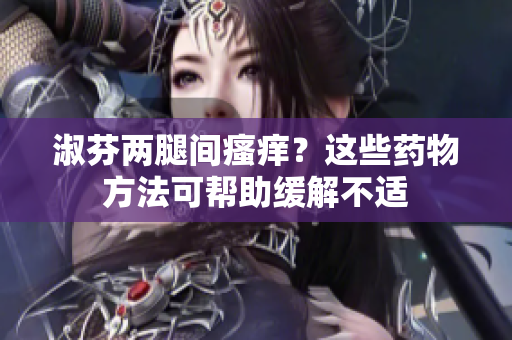 淑芬两腿间瘙痒？这些药物方法可帮助缓解不适