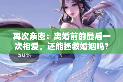 再次亲密：离婚前的最后一次相爱，还能拯救婚姻吗？