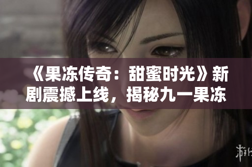 《果冻传奇：甜蜜时光》新剧震撼上线，揭秘九一果冻厂背后的故事！