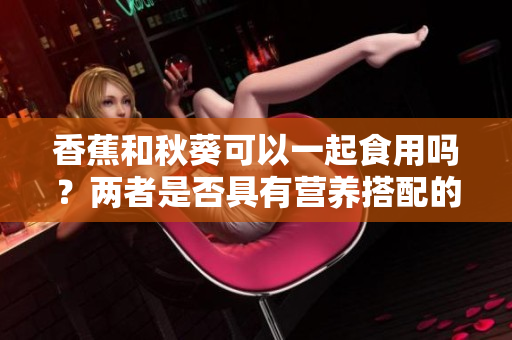 香蕉和秋葵可以一起食用吗？两者是否具有营养搭配的优势？