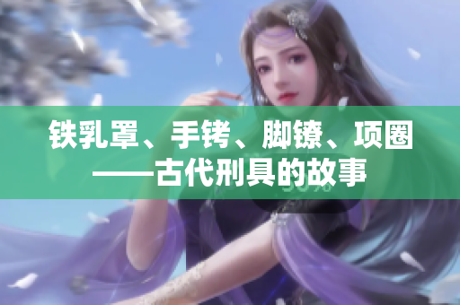 铁乳罩、手铐、脚镣、项圈——古代刑具的故事