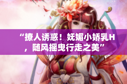 “撩人诱惑！妩媚小娇乳H，随风摇曳行走之美”