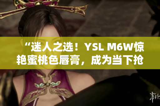 “迷人之选！YSL M6W惊艳蜜桃色唇膏，成为当下抢手宠爱！”